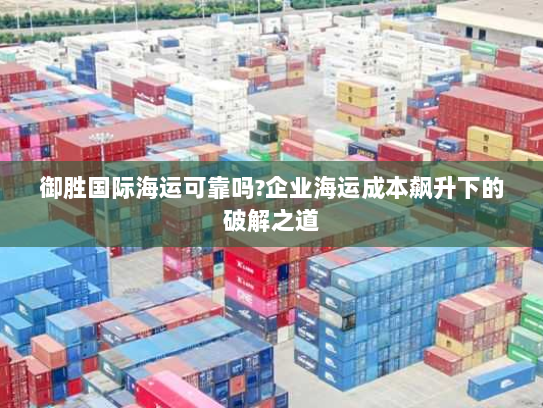 御胜国际海运可靠吗?企业海运成本飙升下的破解之道