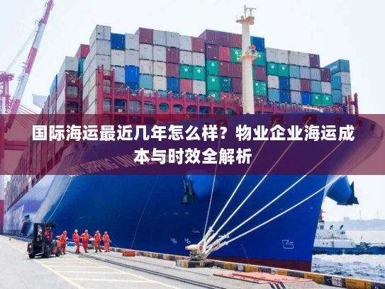 国际海运最近几年怎么样？物业企业海运成本与时效全解析
