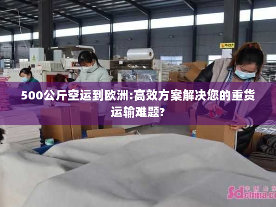 500公斤空运到欧洲:高效方案解决您的重货运输难题? 500公斤空运到欧洲:高效方案解决您的重货运输难题?