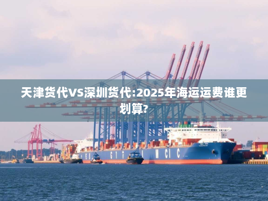 天津货代VS深圳货代:2025年海运运费谁更划算? 天津货代VS深圳货代:2025年海运运费谁更划算?