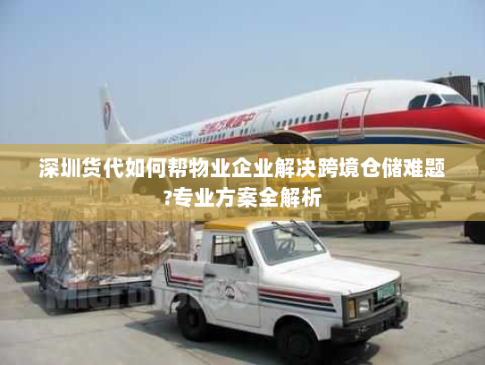 深圳货代如何帮物业企业解决跨境仓储难题?专业方案全解析 深圳货代如何帮物业企业解决跨境仓储难题?专业方案全解析