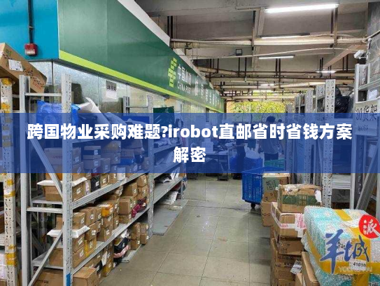 跨国物业采购难题?irobot直邮省时省钱方案解密 跨国物业采购难题?irobot直邮省时省钱方案解密