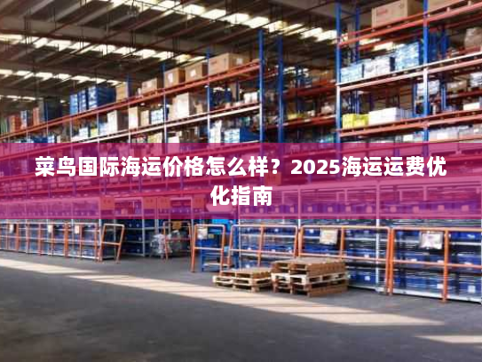 菜鸟国际海运价格怎么样?2025海运运费优化指南 菜鸟国际海运价格怎么样?2025海运运费优化指南