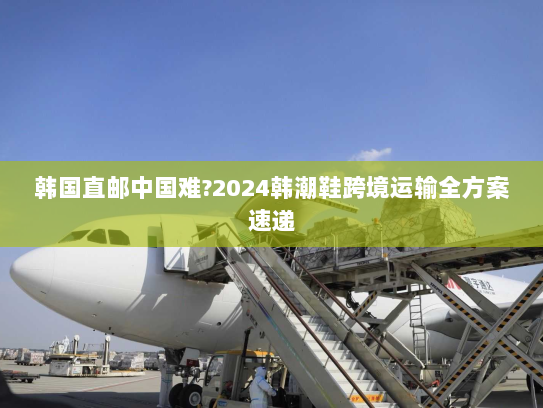 韩国直邮中国难?2024韩潮鞋跨境运输全方案速递 韩国直邮中国难?2024韩潮鞋跨境运输全方案速递