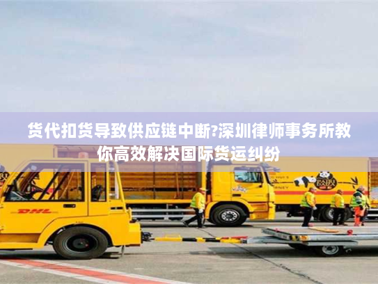 货代扣货导致供应链中断?深圳律师事务所教你高效解决国际货运纠纷 货代扣货导致供应链中断?深圳律师事务所教你高效解决国际货运纠纷