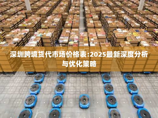 深圳跨境货代市场价格表:2025最新深度分析与优化策略 深圳跨境货代市场价格表:2025最新深度分析与优化策略