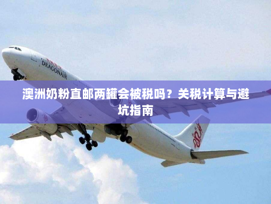 澳洲奶粉直邮两罐会被税吗?关税计算与避坑指南 澳洲奶粉直邮两罐会被税吗?关税计算与避坑指南