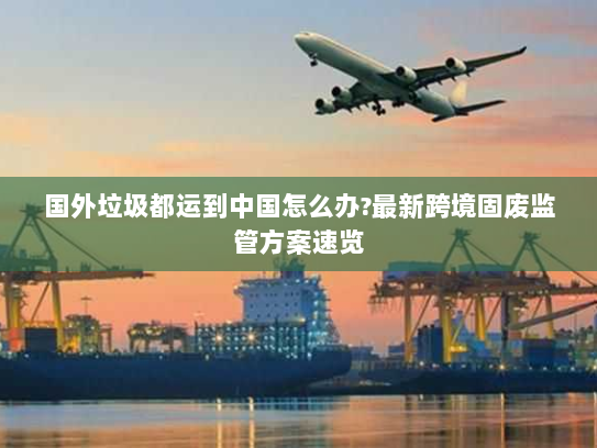 国外垃圾都运到中国怎么办?最新跨境固废监管方案速览