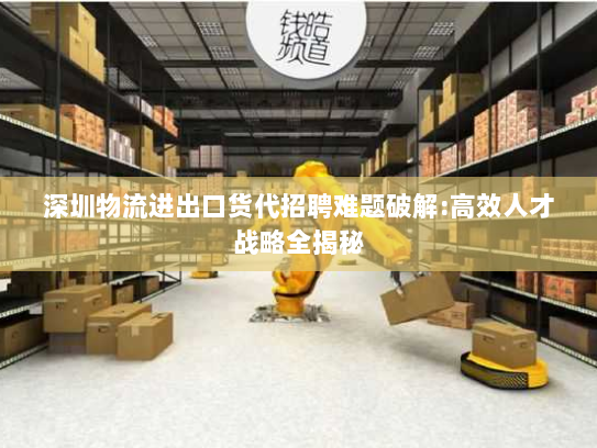 深圳物流进出口货代招聘难题破解:高效人才战略全揭秘 深圳物流进出口货代招聘难题破解:高效人才战略全揭秘