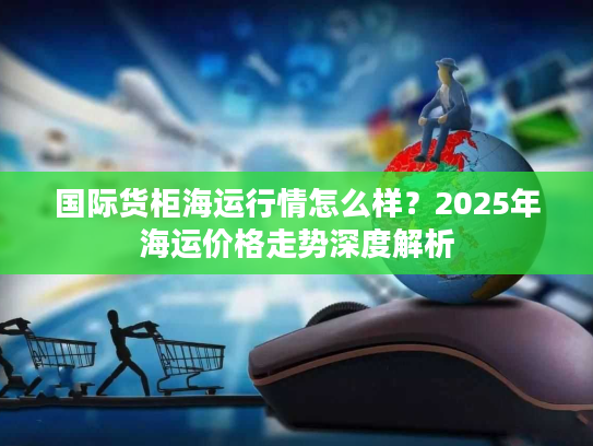 国际货柜海运行情怎么样？2025年海运价格走势深度解析