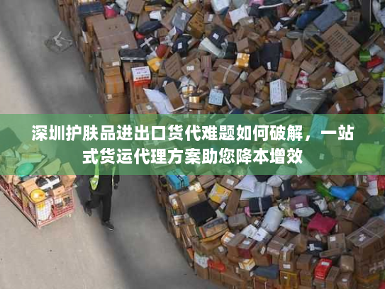 深圳护肤品进出口货代难题如何破解，一站式货运代理方案助您降本增效