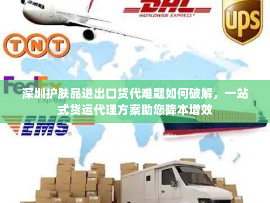 深圳护肤品进出口货代难题如何破解，一站式货运代理方案助您降本增效