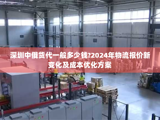 深圳中俄货代一般多少钱?2024年物流报价新变化及成本优化方案 深圳中俄货代一般多少钱?2024年物流报价新变化及成本优化方案