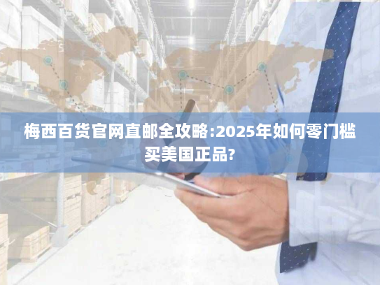 梅西百货官网直邮全攻略:2025年如何零门槛买美国正品?