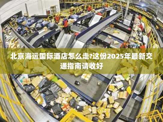 北京海运国际酒店怎么走?这份2025年最新交通指南请收好 北京海运国际酒店怎么走?这份2025年最新交通指南请收好