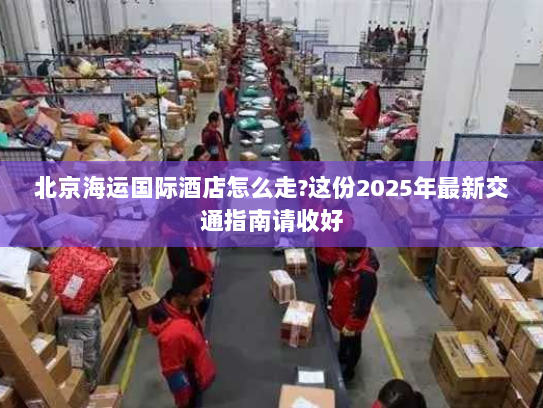 北京海运国际酒店怎么走?这份2025年最新交通指南请收好 北京海运国际酒店怎么走?这份2025年最新交通指南请收好