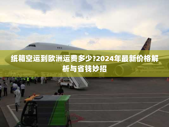 纸箱空运到欧洲运费多少?2024年最新价格解析与省钱妙招 纸箱空运到欧洲运费多少?2024年最新价格解析与省钱妙招