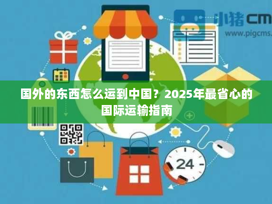 国外的东西怎么运到中国?2025年最省心的国际运输指南 国外的东西怎么运到中国?2025年最省心的国际运输指南