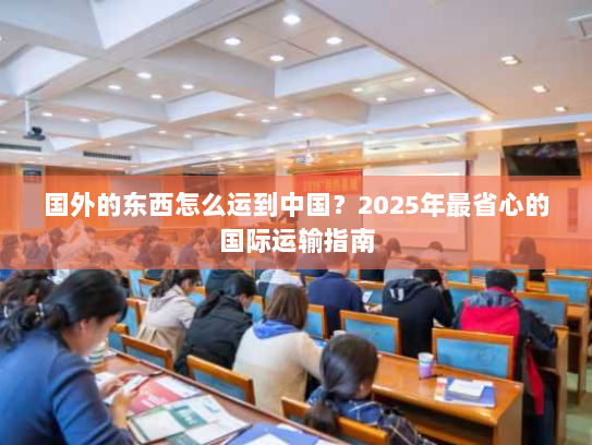 国外的东西怎么运到中国?2025年最省心的国际运输指南 国外的东西怎么运到中国?2025年最省心的国际运输指南