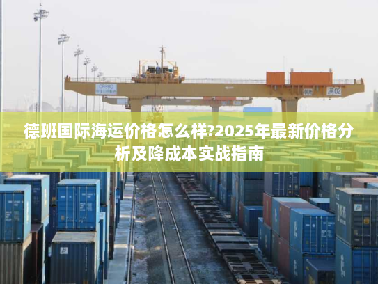 德班国际海运价格怎么样?2025年最新价格分析及降成本实战指南 德班国际海运价格怎么样?2025年最新价格分析及降成本实战指南
