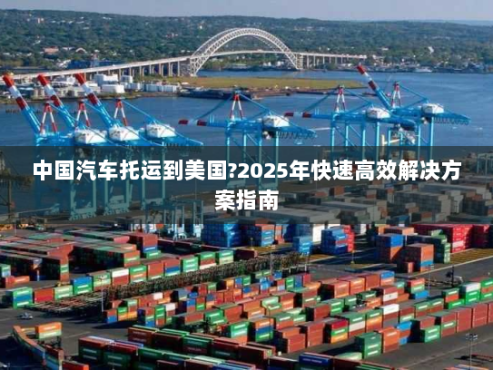 中国汽车托运到美国?2025年快速高效解决方案指南 中国汽车托运到美国?2025年快速高效解决方案指南