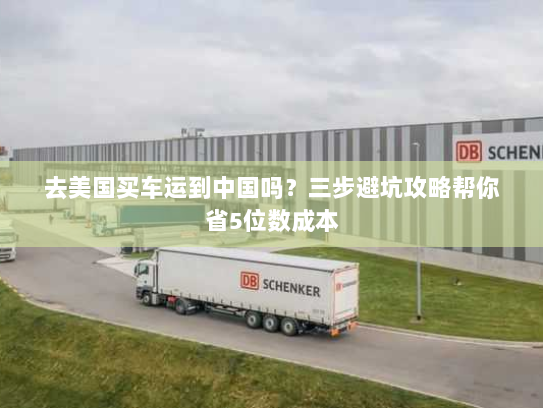 去美国买车运到中国吗?三步避坑攻略帮你省5位数成本 去美国买车运到中国吗?三步避坑攻略帮你省5位数成本