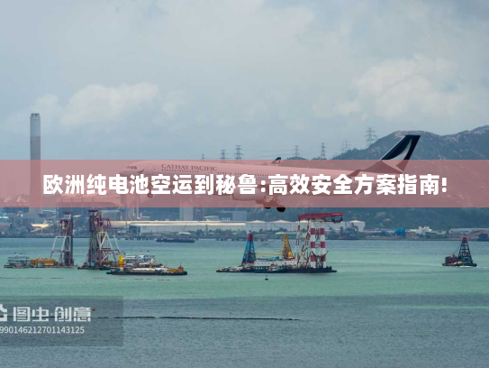 欧洲纯电池空运到秘鲁:高效安全方案指南!