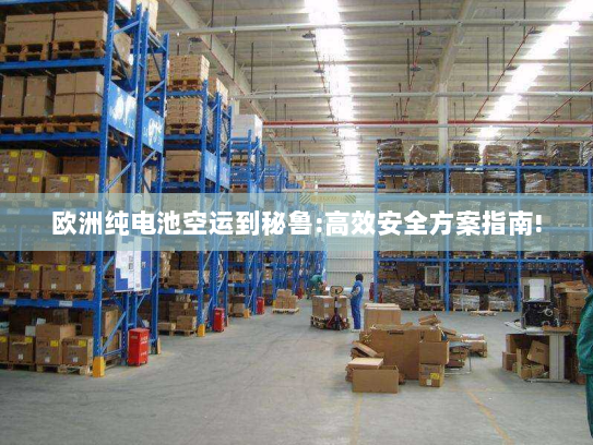 欧洲纯电池空运到秘鲁:高效安全方案指南!