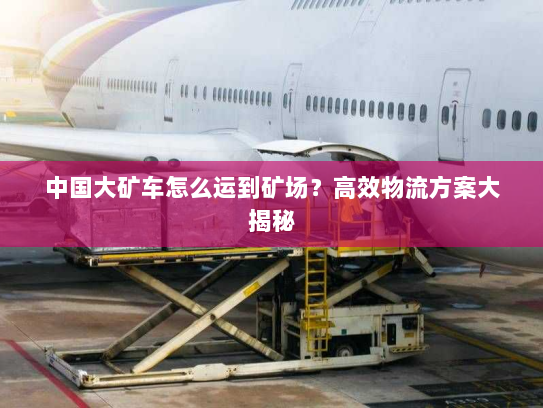 中国大矿车怎么运到矿场?高效物流方案大揭秘 中国大矿车怎么运到矿场?高效物流方案大揭秘