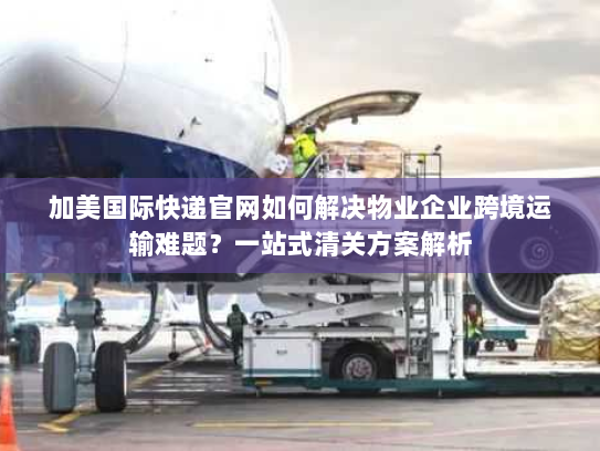 加美国际快递官网如何解决物业企业跨境运输难题？一站式清关方案解析