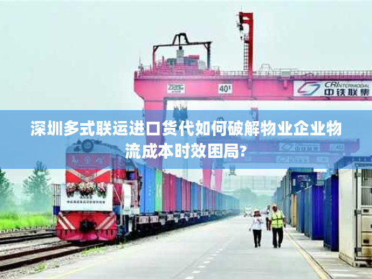 深圳多式联运进口货代如何破解物业企业物流成本时效困局? 深圳多式联运进口货代如何破解物业企业物流成本时效困局?