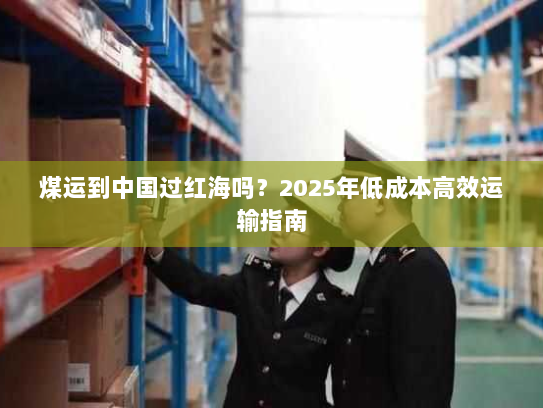 煤运到中国过红海吗?2025年低成本高效运输指南 煤运到中国过红海吗?2025年低成本高效运输指南