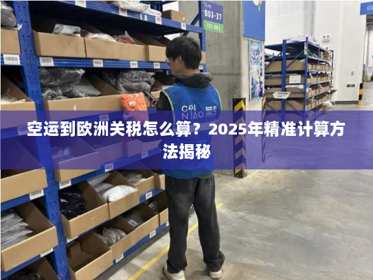 空运到欧洲关税怎么算？2025年精准计算方法揭秘