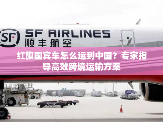 红旗国宾车怎么运到中国？专家指导高效跨境运输方案