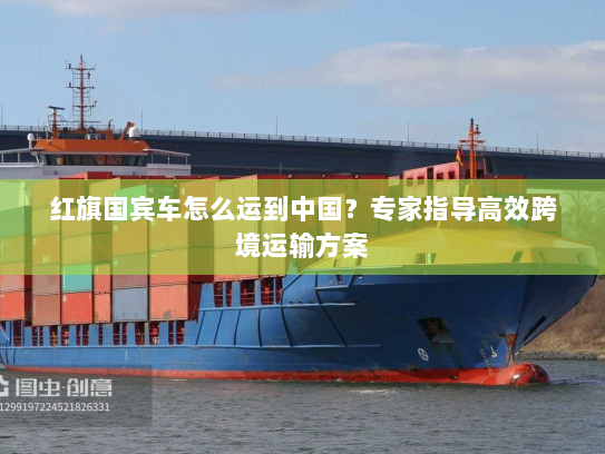 红旗国宾车怎么运到中国?专家指导高效跨境运输方案 红旗国宾车怎么运到中国?专家指导高效跨境运输方案