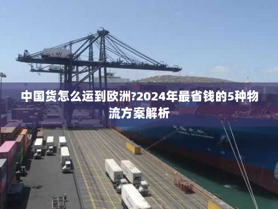 中国货怎么运到欧洲?2024年最省钱的5种物流方案解析 中国货怎么运到欧洲?2024年最省钱的5种物流方案解析