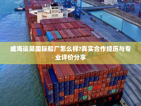 威海运昊国际船厂怎么样?真实合作经历与专业评价分享 威海运昊国际船厂怎么样?真实合作经历与专业评价分享
