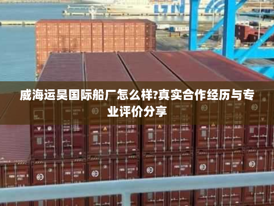 威海运昊国际船厂怎么样?真实合作经历与专业评价分享 威海运昊国际船厂怎么样?真实合作经历与专业评价分享