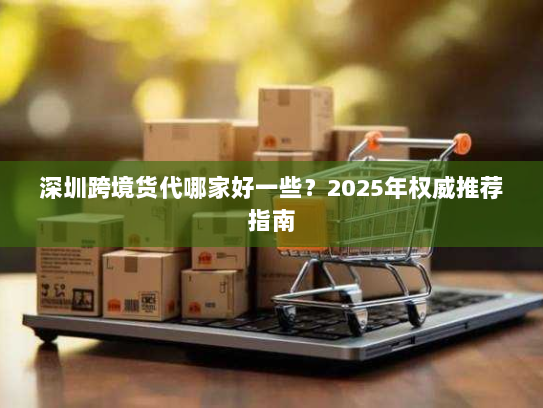 深圳跨境货代哪家好一些?2025年权威推荐指南 深圳跨境货代哪家好一些?2025年权威推荐指南