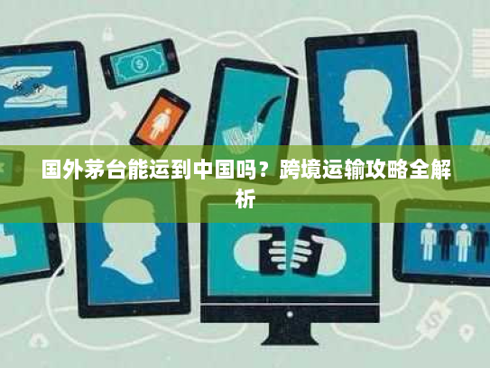 国外茅台能运到中国吗?跨境运输攻略全解析 国外茅台能运到中国吗?跨境运输攻略全解析