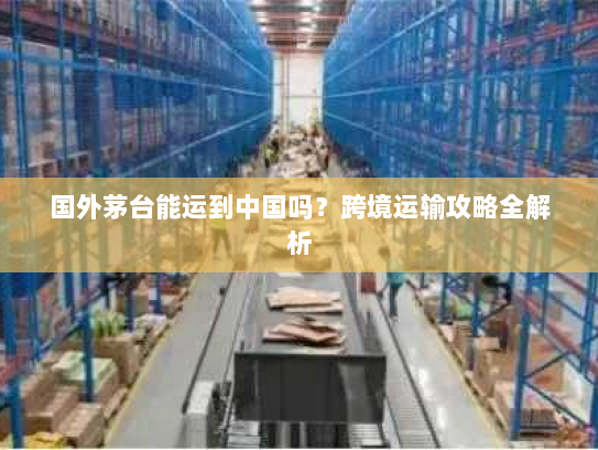 国外茅台能运到中国吗?跨境运输攻略全解析 国外茅台能运到中国吗?跨境运输攻略全解析