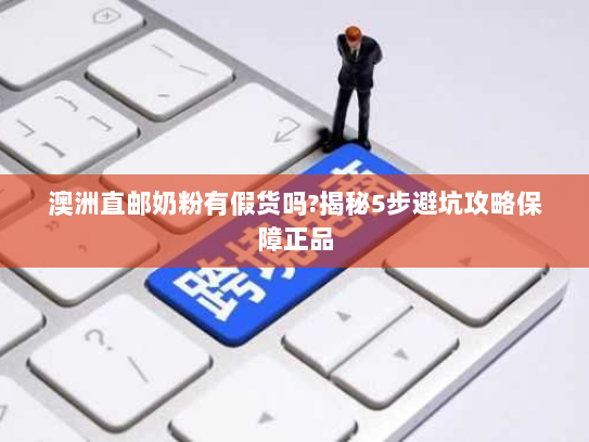 澳洲直邮奶粉有假货吗?揭秘5步避坑攻略保障正品 澳洲直邮奶粉有假货吗?揭秘5步避坑攻略保障正品