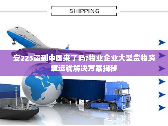安225运到中国来了吗?物业企业大型货物跨境运输解决方案揭秘