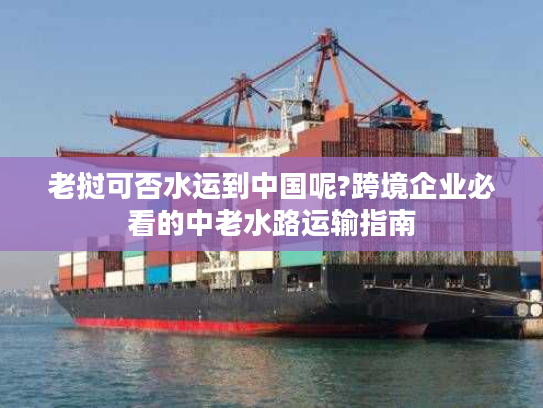 老挝可否水运到中国呢?跨境企业必看的中老水路运输指南 老挝可否水运到中国呢?跨境企业必看的中老水路运输指南