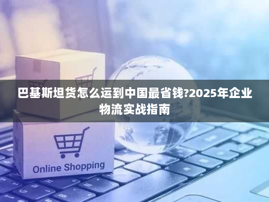 巴基斯坦货怎么运到中国最省钱?2025年企业物流实战指南