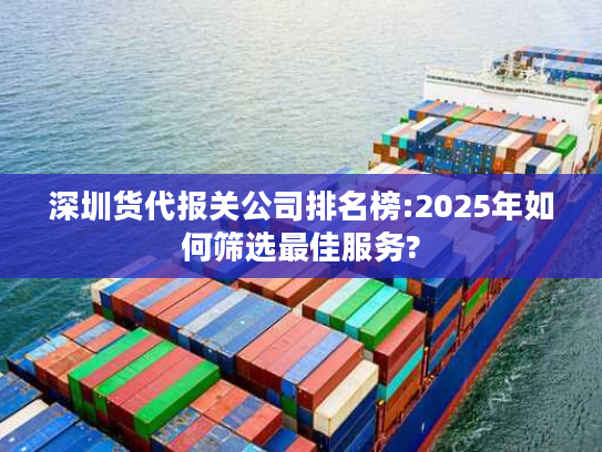 深圳货代报关公司排名榜:2025年如何筛选最佳服务?