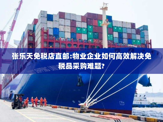 张乐天免税店直邮:物业企业如何高效解决免税品采购难题? 张乐天免税店直邮:物业企业如何高效解决免税品采购难题?