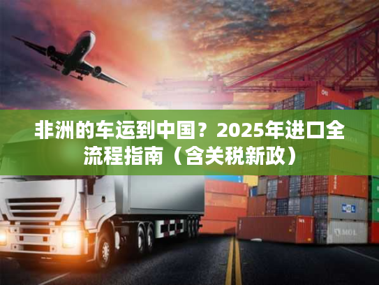 非洲的车运到中国？2025年进口全流程指南（含关税新政）