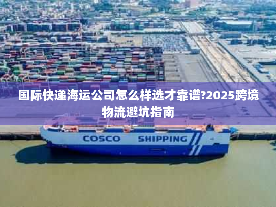 国际快递海运公司怎么样选才靠谱?2025跨境物流避坑指南 国际快递海运公司怎么样选才靠谱?2025跨境物流避坑指南