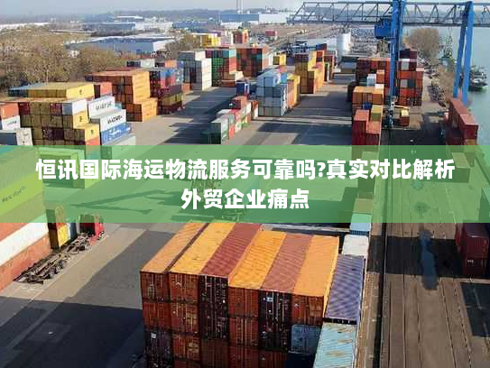 恒讯国际海运物流服务可靠吗?真实对比解析外贸企业痛点